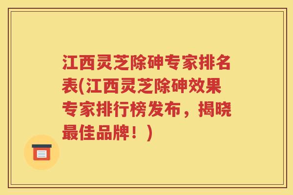 江西灵芝除砷专家排名表(江西灵芝除砷效果专家排行榜发布，揭晓最佳品牌！)