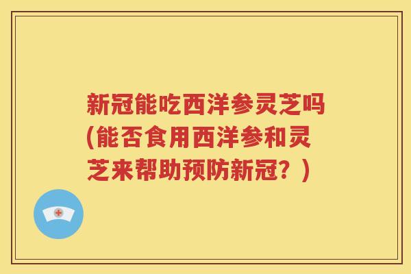 新冠能吃西洋参灵芝吗(能否食用西洋参和灵芝来帮助预防新冠？)