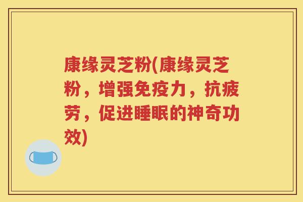 康缘灵芝粉(康缘灵芝粉，增强免疫力，抗疲劳，促进睡眠的神奇功效)