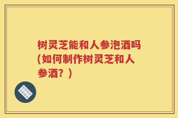 树灵芝能和人参泡酒吗(如何制作树灵芝和人参酒？)