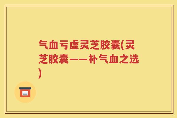 气血亏虚灵芝胶囊(灵芝胶囊——补气血之选)