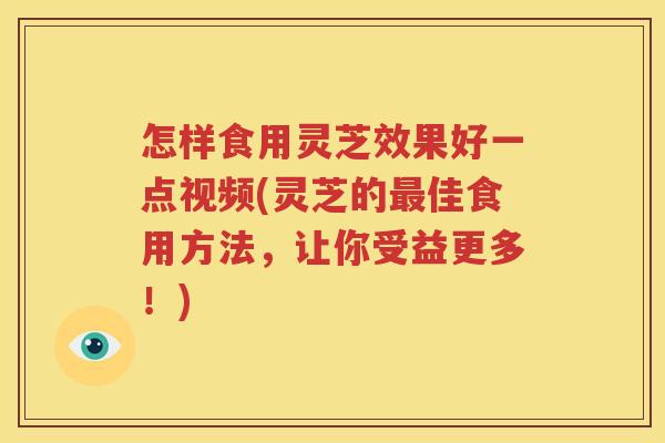怎样食用灵芝效果好一点视频(灵芝的最佳食用方法，让你受益更多！)