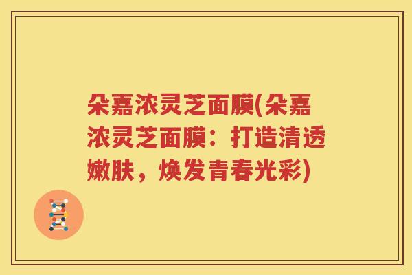 朵嘉浓灵芝面膜(朵嘉浓灵芝面膜：打造清透嫩肤，焕发青春光彩)