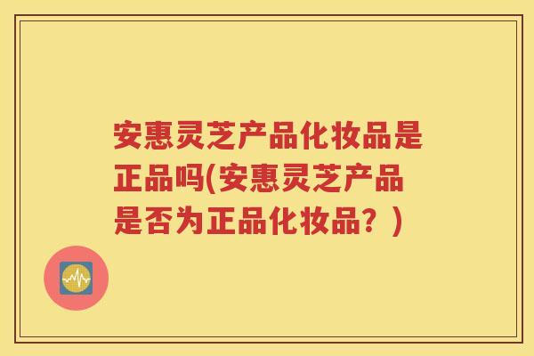 安惠灵芝产品化妆品是正品吗(安惠灵芝产品是否为正品化妆品？)