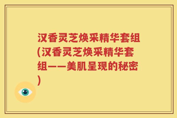 汉香灵芝焕采精华套组(汉香灵芝焕采精华套组——美肌呈现的秘密)