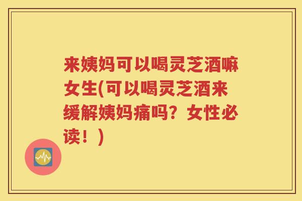 来姨妈可以喝灵芝酒嘛女生(可以喝灵芝酒来缓解姨妈痛吗？女性必读！)