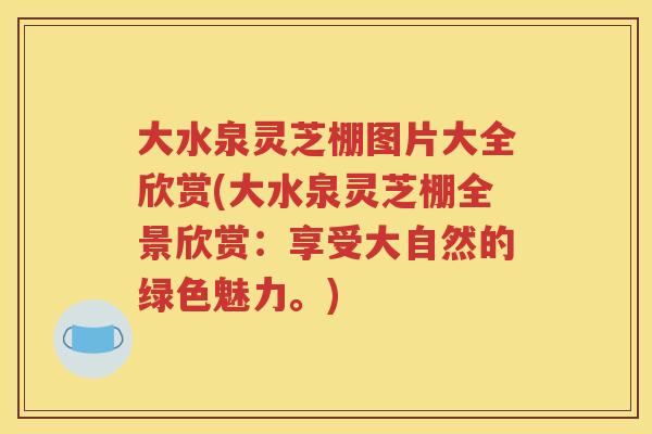 大水泉灵芝棚图片大全欣赏(大水泉灵芝棚全景欣赏：享受大自然的绿色魅力。)
