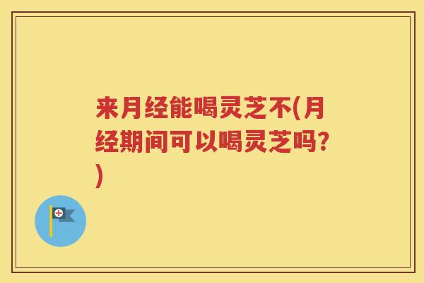 来月经能喝灵芝不(月经期间可以喝灵芝吗？)
