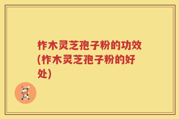 柞木灵芝孢子粉的功效(柞木灵芝孢子粉的好处)