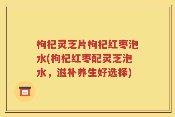 枸杞灵芝片枸杞红枣泡水(枸杞红枣配灵芝泡水，滋补养生好选择)