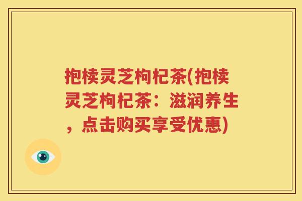 抱椟灵芝枸杞茶(抱椟灵芝枸杞茶：滋润养生，点击购买享受优惠)