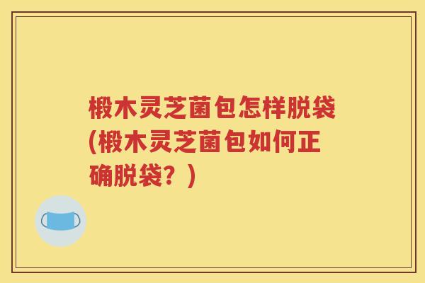 椴木灵芝菌包怎样脱袋(椴木灵芝菌包如何正确脱袋？)