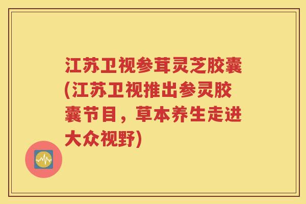 江苏卫视参茸灵芝胶囊(江苏卫视推出参灵胶囊节目，草本养生走进大众视野)