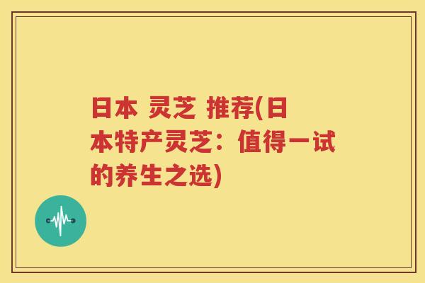 日本 灵芝 推荐(日本特产灵芝：值得一试的养生之选)