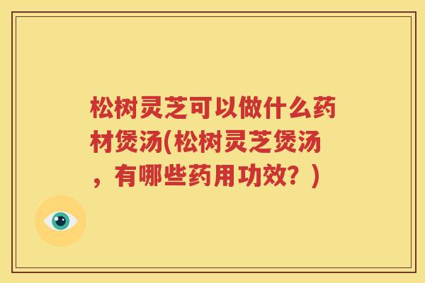 松树灵芝可以做什么药材煲汤(松树灵芝煲汤，有哪些药用功效？)