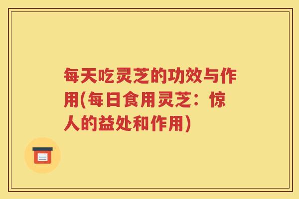 每天吃灵芝的功效与作用(每日食用灵芝：惊人的益处和作用)