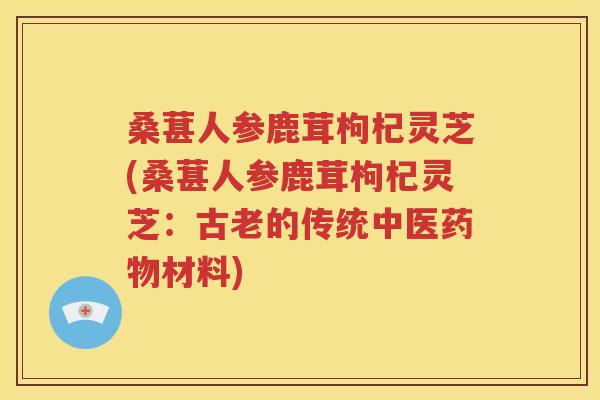 桑葚人参鹿茸枸杞灵芝(桑葚人参鹿茸枸杞灵芝：古老的传统中医药物材料)