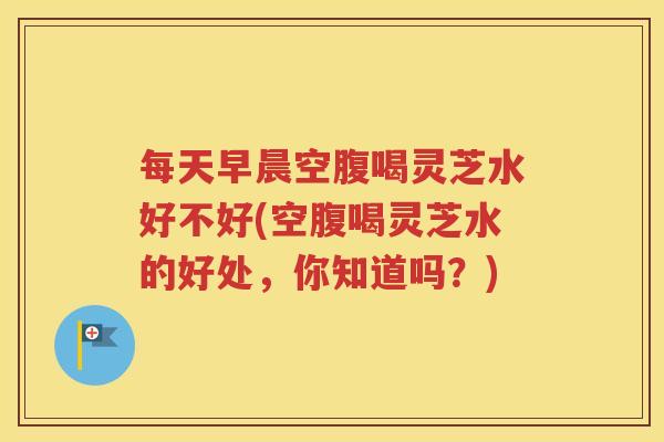 每天早晨空腹喝灵芝水好不好(空腹喝灵芝水的好处，你知道吗？)