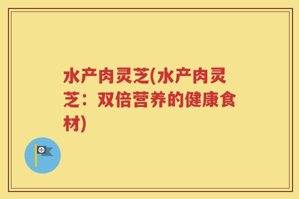 水产肉灵芝(水产肉灵芝：双倍营养的健康食材)