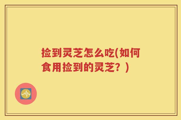 捡到灵芝怎么吃(如何食用捡到的灵芝？)