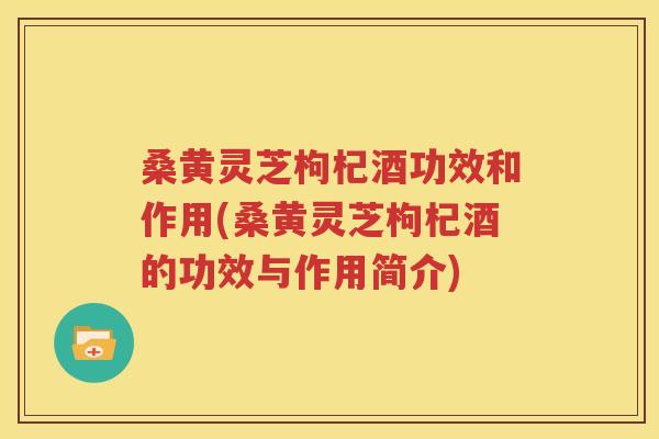 桑黄灵芝枸杞酒功效和作用(桑黄灵芝枸杞酒的功效与作用简介)