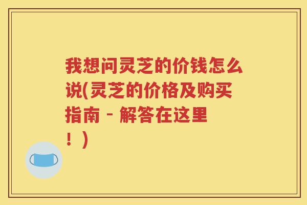 我想问灵芝的价钱怎么说(灵芝的价格及购买指南 - 解答在这里！)