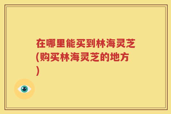在哪里能买到林海灵芝(购买林海灵芝的地方)