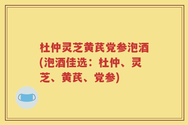 杜仲灵芝黄芪党参泡酒(泡酒佳选：杜仲、灵芝、黄芪、党参)