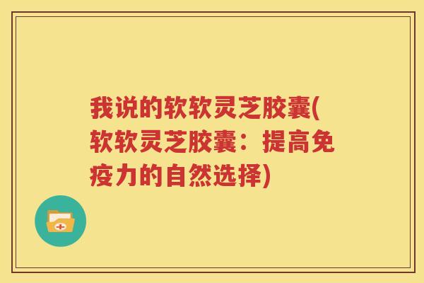我说的软软灵芝胶囊(软软灵芝胶囊：提高免疫力的自然选择)