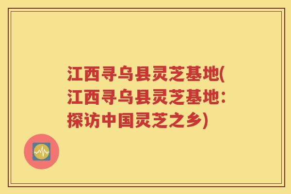 江西寻乌县灵芝基地(江西寻乌县灵芝基地：探访中国灵芝之乡)