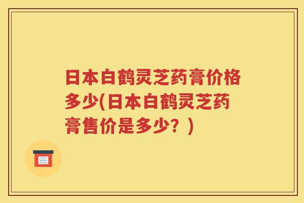 日本白鹤灵芝药膏价格多少(日本白鹤灵芝药膏售价是多少？)