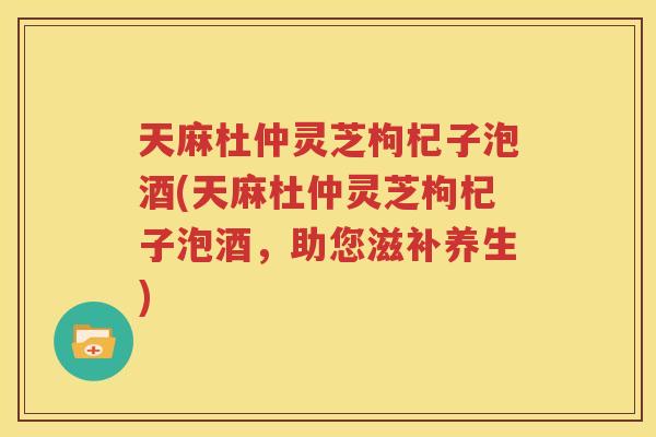 天麻杜仲灵芝枸杞子泡酒(天麻杜仲灵芝枸杞子泡酒，助您滋补养生)