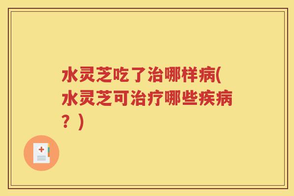 水灵芝吃了治哪样病(水灵芝可治疗哪些疾病？)