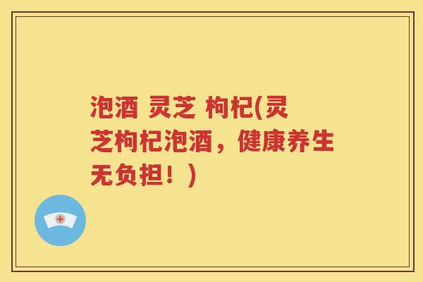 泡酒 灵芝 枸杞(灵芝枸杞泡酒，健康养生无负担！)