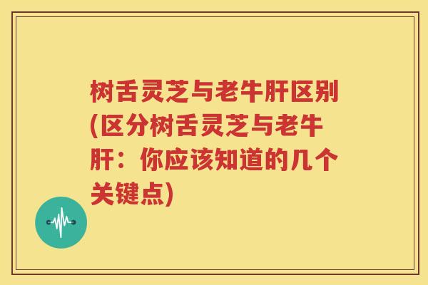 树舌灵芝与老牛肝区别(区分树舌灵芝与老牛肝：你应该知道的几个关键点)