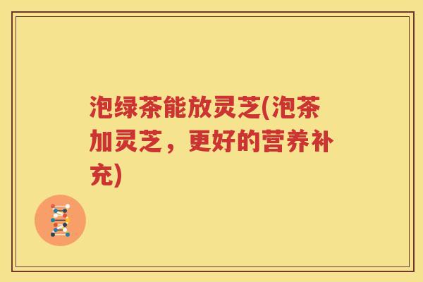 泡绿茶能放灵芝(泡茶加灵芝，更好的营养补充)