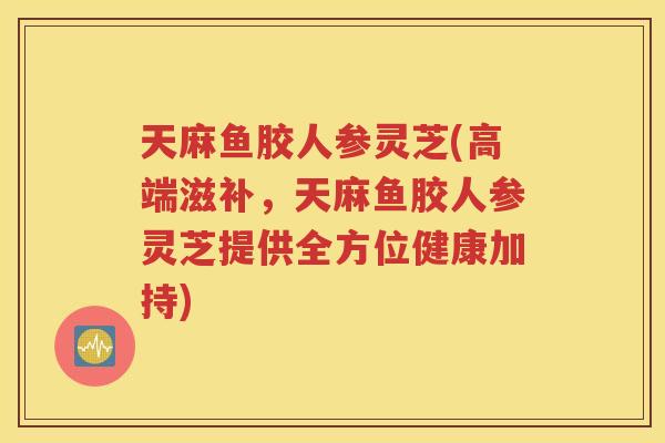 天麻鱼胶人参灵芝(高端滋补，天麻鱼胶人参灵芝提供全方位健康加持)