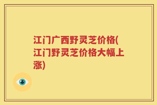 江门广西野灵芝价格(江门野灵芝价格大幅上涨)