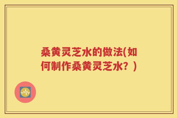 桑黄灵芝水的做法(如何制作桑黄灵芝水？)