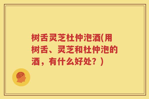 树舌灵芝杜仲泡酒(用树舌、灵芝和杜仲泡的酒，有什么好处？)
