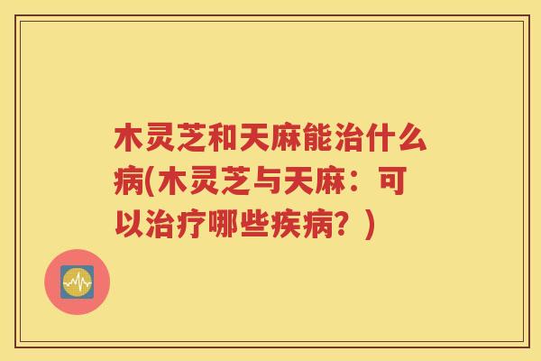 木灵芝和天麻能治什么病(木灵芝与天麻：可以治疗哪些疾病？)