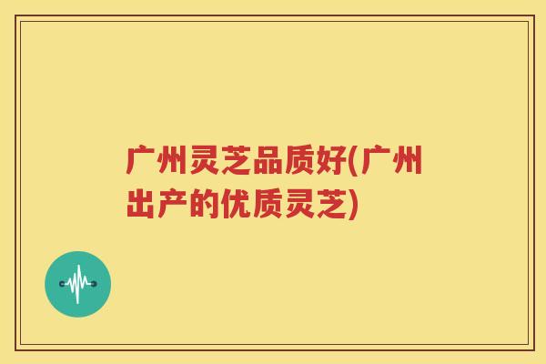 广州灵芝品质好(广州出产的优质灵芝)