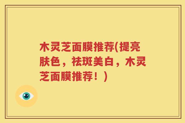 木灵芝面膜推荐(提亮肤色，祛斑美白，木灵芝面膜推荐！)
