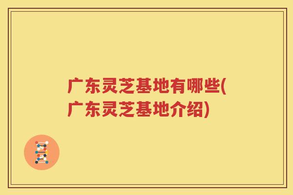 广东灵芝基地有哪些(广东灵芝基地介绍)