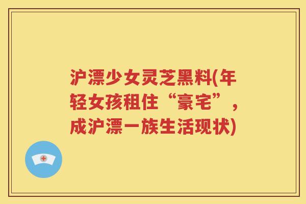 沪漂少女灵芝黑料(年轻女孩租住“豪宅”，成沪漂一族生活现状)