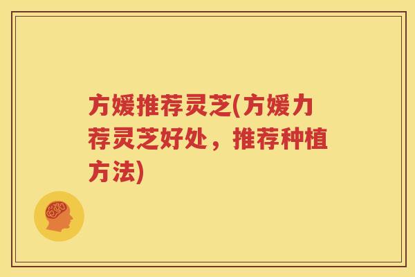 方媛推荐灵芝(方媛力荐灵芝好处，推荐种植方法)