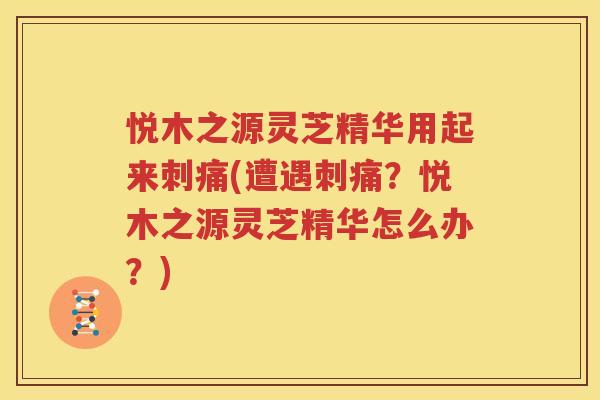 悦木之源灵芝精华用起来刺痛(遭遇刺痛？悦木之源灵芝精华怎么办？)