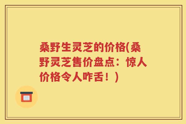 桑野生灵芝的价格(桑野灵芝售价盘点：惊人价格令人咋舌！)
