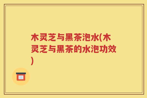 木灵芝与黑茶泡水(木灵芝与黑茶的水泡功效)
