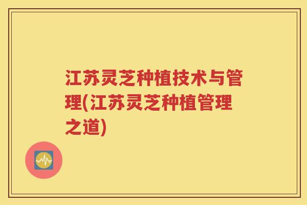 江苏灵芝种植技术与管理(江苏灵芝种植管理之道)